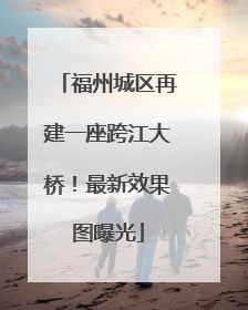 福州城区再建一座跨江大桥！最新效果图曝光
